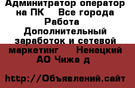 Админитратор-оператор на ПК  - Все города Работа » Дополнительный заработок и сетевой маркетинг   . Ненецкий АО,Чижа д.